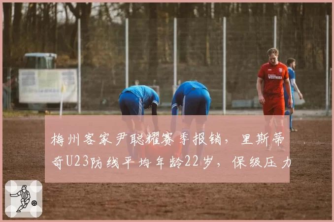 梅州客家尹聪耀赛季报销，里斯蒂奇U23防线平均年龄22岁，保级压力多大？