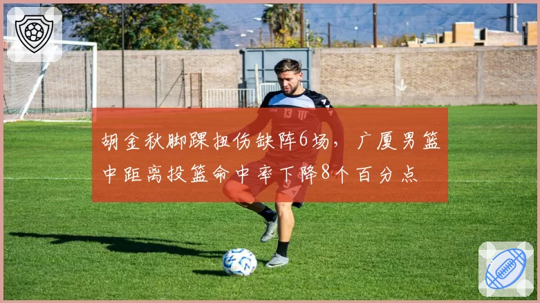 胡金秋脚踝扭伤缺阵6场，广厦男篮中距离投篮命中率下降8个百分点