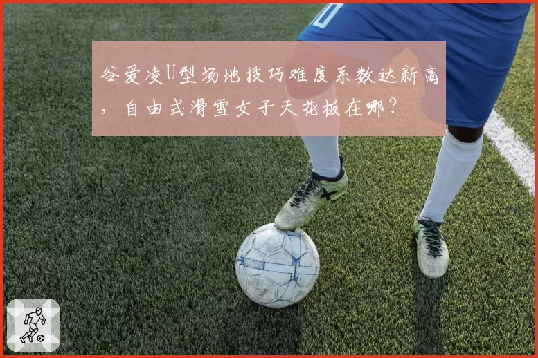 谷爱凌U型场地技巧难度系数达新高,自由式滑雪女子天花板在哪?