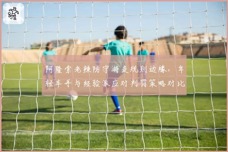 阿隆索老辣防守游走规则边缘，年轻车手与经验派应对判罚策略对比