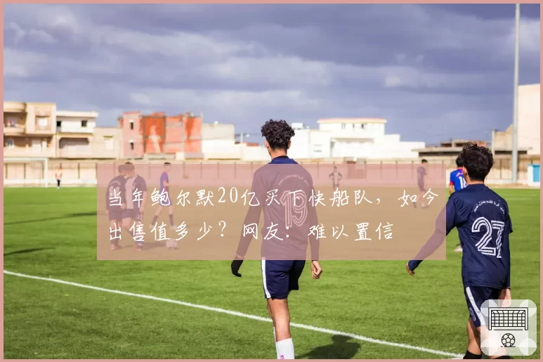 当年鲍尔默20亿买下快船队,如今出售值多少?网友:难以置信