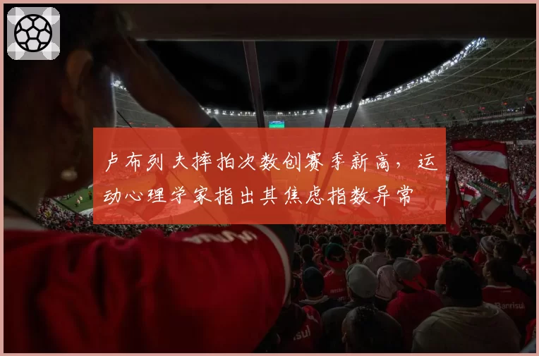 卢布列夫摔拍次数创赛季新高,运动心理学家指出其焦虑指数异常