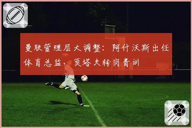 曼联管理层大调整：阿什沃斯出任体育总监，莫塔夫转岗青训