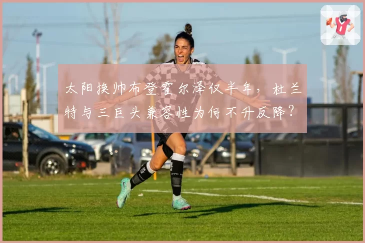 太阳换帅布登霍尔泽仅半年，杜兰特与三巨头兼容性为何不升反降？