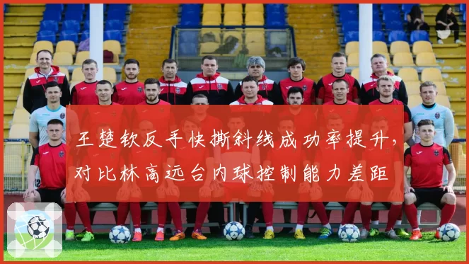王楚钦反手快撕斜线成功率提升，对比林高远台内球控制能力差距